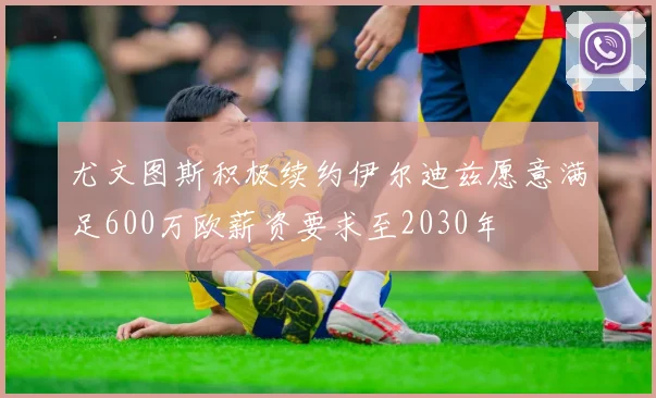 尤文图斯积极续约伊尔迪兹愿意满足600万欧薪资要求至2030年