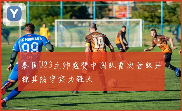 泰国U23主帅盛赞中国队首次晋级并称其防守实力强大