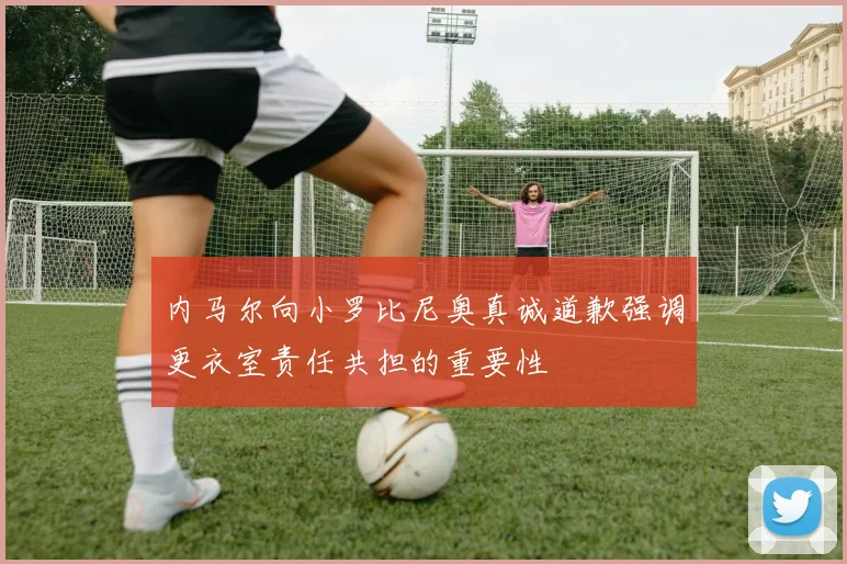 内马尔向小罗比尼奥真诚道歉强调更衣室责任共担的重要性
