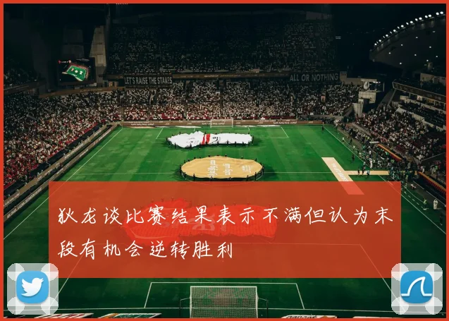 狄龙谈比赛结果表示不满但认为末段有机会逆转胜利