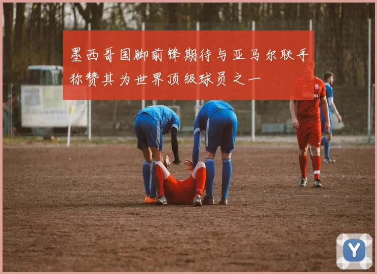 墨西哥国脚前锋期待与亚马尔联手称赞其为世界顶级球员之一