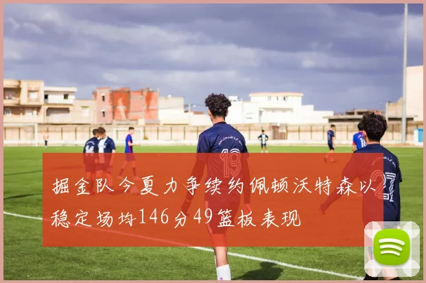 掘金队今夏力争续约佩顿沃特森以稳定场均146分49篮板表现