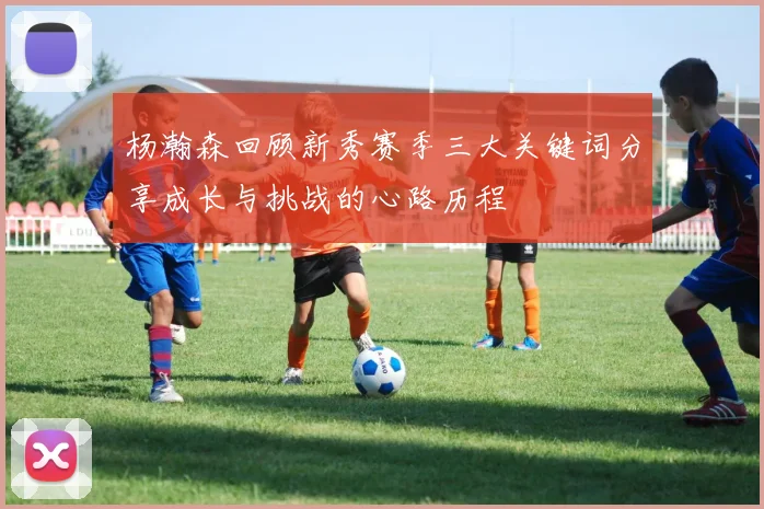 杨瀚森回顾新秀赛季三大关键词分享成长与挑战的心路历程