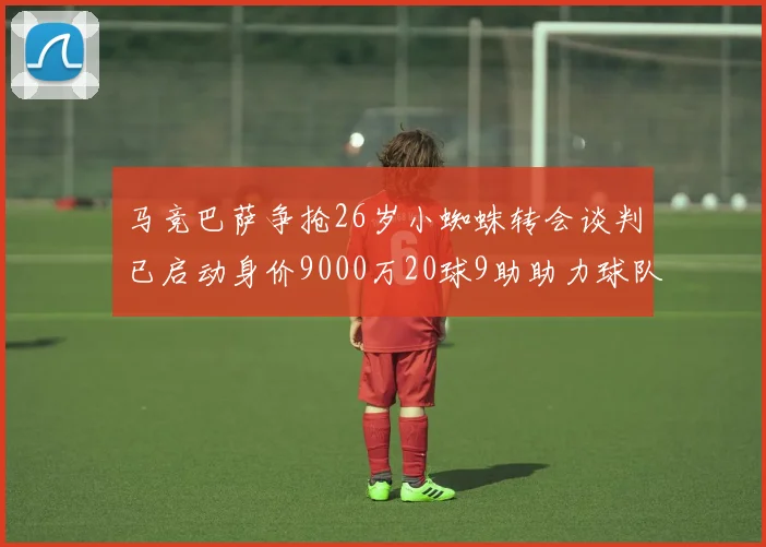 马竞巴萨争抢26岁小蜘蛛转会谈判已启动身价9000万20球9助助力球队