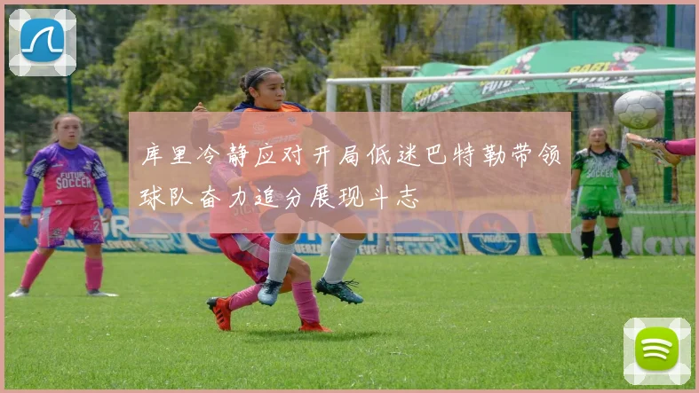 库里冷静应对开局低迷巴特勒带领球队奋力追分展现斗志