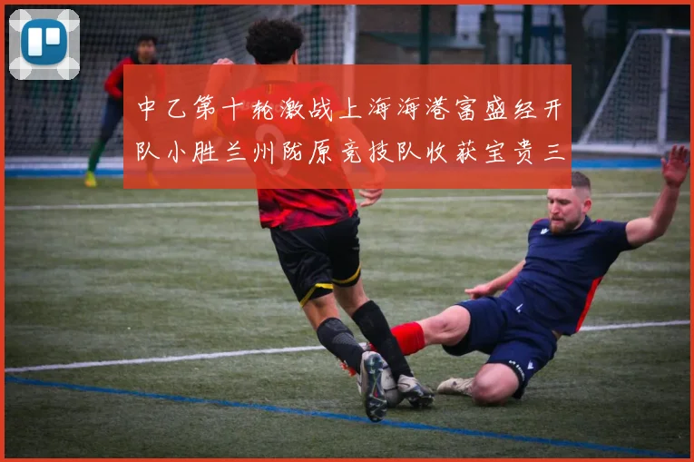中乙第十轮激战上海海港富盛经开队小胜兰州陇原竞技队收获宝贵三分
