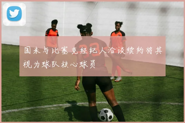 国米与比塞克经纪人洽谈续约将其视为球队核心球员