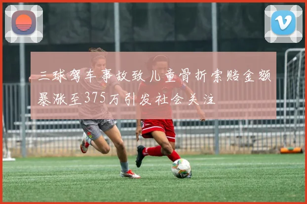 三球驾车事故致儿童骨折索赔金额暴涨至375万引发社会关注