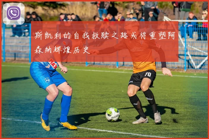 斯凯利的自我救赎之路或将重塑阿森纳辉煌历史