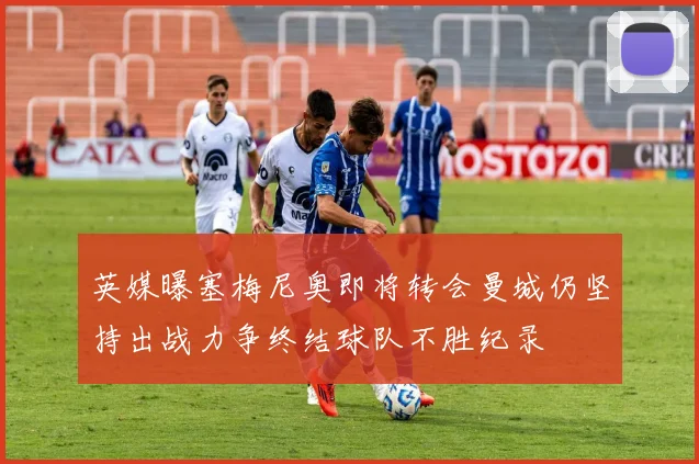 英媒曝塞梅尼奥即将转会曼城仍坚持出战力争终结球队不胜纪录